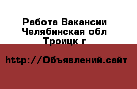 Работа Вакансии. Челябинская обл.,Троицк г.